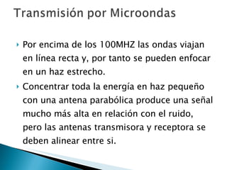 Por encima de los 100MHZ las ondas viajan en línea recta y, por tanto se pueden enfocar en un haz estrecho.  Concentrar toda la energía en haz pequeño con una antena parabólica produce una señal mucho más alta en relación con el ruido, pero las antenas transmisora y receptora se deben alinear entre si. 