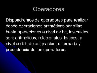 Operadores Dispondremos de operadores para realizar  desde operaciones aritméticas sencillas  hasta operaciones a nivel de bit, los cuales  son: aritméticos, relacionales, lógicos, a  nivel de bit, de asignación, el ternario y  precedencia de los operadores. 