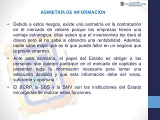 ASIMETRÍA DE INFORMACIÓN
• Debido a estos riesgos, existe una asimetría en la contratación
en el mercado de valores porque las empresas tienen una
ventaja estratégica: ellas saben que el inversionista les dará el
dinero pero él no sabe si obtendrá una rentabilidad. Además,
nadie sabe mejor qué es lo que puede fallar en un negocio que
la propia empresa.
• Ante esta asimetría, el papel del Estado es obligar a las
personas que quieren participar en el mercado de capitales a
presentar toda la información necesaria para tomar una
adecuada decisión y que esta información debe ser veraz,
suficiente y oportuna.
• El BCRP, la SBS y la SMV son las instituciones del Estado
encargadas de realizar estas funciones.
 