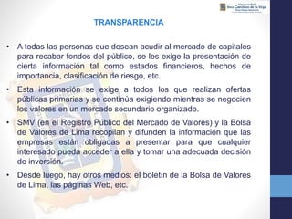 TRANSPARENCIA
• A todas las personas que desean acudir al mercado de capitales
para recabar fondos del público, se les exige la presentación de
cierta información tal como estados financieros, hechos de
importancia, clasificación de riesgo, etc.
• Esta información se exige a todos los que realizan ofertas
públicas primarias y se continúa exigiendo mientras se negocien
los valores en un mercado secundario organizado.
• SMV (en el Registro Público del Mercado de Valores) y la Bolsa
de Valores de Lima recopilan y difunden la información que las
empresas están obligadas a presentar para que cualquier
interesado pueda acceder a ella y tomar una adecuada decisión
de inversión.
• Desde luego, hay otros medios: el boletín de la Bolsa de Valores
de Lima, las páginas Web, etc.
 