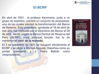 En abril de 1931 , el profesor Kemmerer, junto a un
grupo de expertos, culminó un conjunto de propuestas,
una de las cuales planteó la transformación del Banco
de Reserva. Esta propuesta, aprobada el 18 de abril de
ese año, fue ratificada por el Directorio del Banco el 28
de abril, dando origen al Banco Central de Reserva del
Perú (BCRP), cuya principal función fue la de
mantener el valor de la moneda.
El 3 de setiembre de 1931 se inauguró oficialmente el
BCRP y se eligió a Manuel Augusto Olaechea como su
primer presidente y a Pedro Beltrán como
vicepresidente.
El BCRP
 