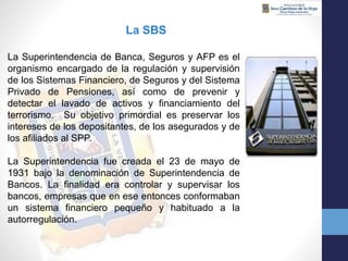 La SBS
La Superintendencia de Banca, Seguros y AFP es el
organismo encargado de la regulación y supervisión
de los Sistemas Financiero, de Seguros y del Sistema
Privado de Pensiones, así como de prevenir y
detectar el lavado de activos y financiamiento del
terrorismo. Su objetivo primordial es preservar los
intereses de los depositantes, de los asegurados y de
los afiliados al SPP.
La Superintendencia fue creada el 23 de mayo de
1931 bajo la denominación de Superintendencia de
Bancos. La finalidad era controlar y supervisar los
bancos, empresas que en ese entonces conformaban
un sistema financiero pequeño y habituado a la
autorregulación.
 