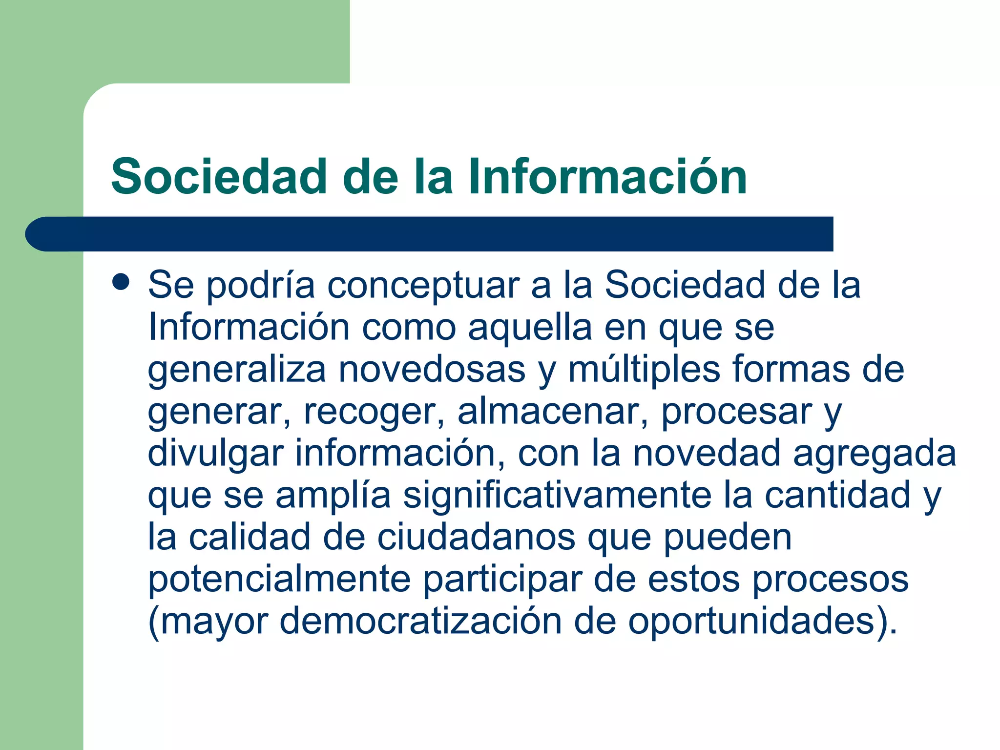 Sociedad de la Información  Se podría conceptuar a la Sociedad de la Información como aquella en que se generaliza novedosas y múltiples formas de generar, recoger, almacenar, procesar y divulgar información, con la novedad agregada que se amplía significativamente la cantidad y la calidad de ciudadanos que pueden potencialmente participar de estos procesos (mayor democratización de oportunidades).  