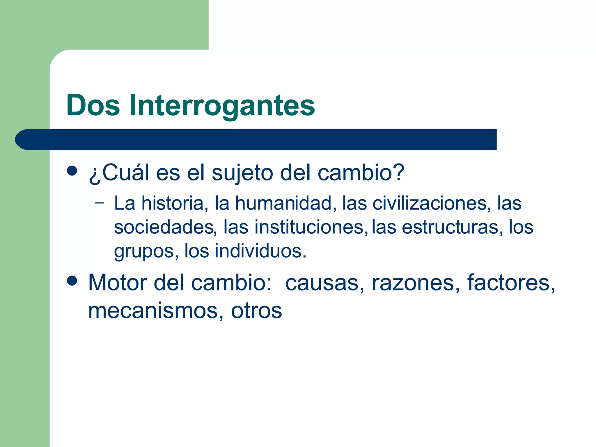 Dos Interrogantes ¿Cuál es el sujeto del cambio? La historia, la humanidad, las civilizaciones, las sociedades, las instituciones, las estructuras, los grupos, los individuos. Motor del cambio:  causas, razones, factores, mecanismos, otros 