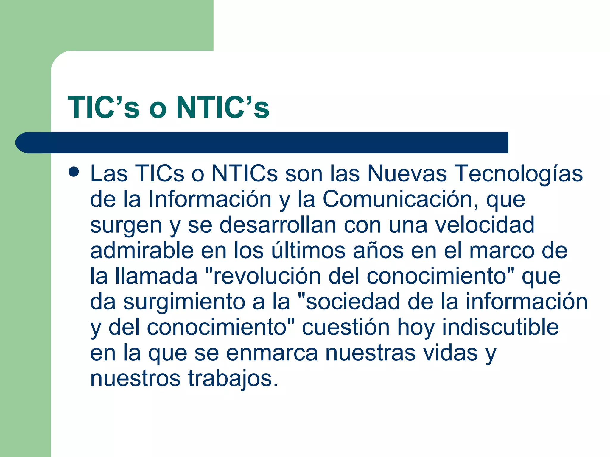 TIC’s o NTIC’s Las TICs o NTICs son las Nuevas Tecnologías de la Información y la Comunicación, que surgen y se desarrollan con una velocidad admirable en los últimos años en el marco de la llamada "revolución del conocimiento" que da surgimiento a la "sociedad de la información y del conocimiento" cuestión hoy indiscutible en la que se enmarca nuestras vidas y nuestros trabajos.  