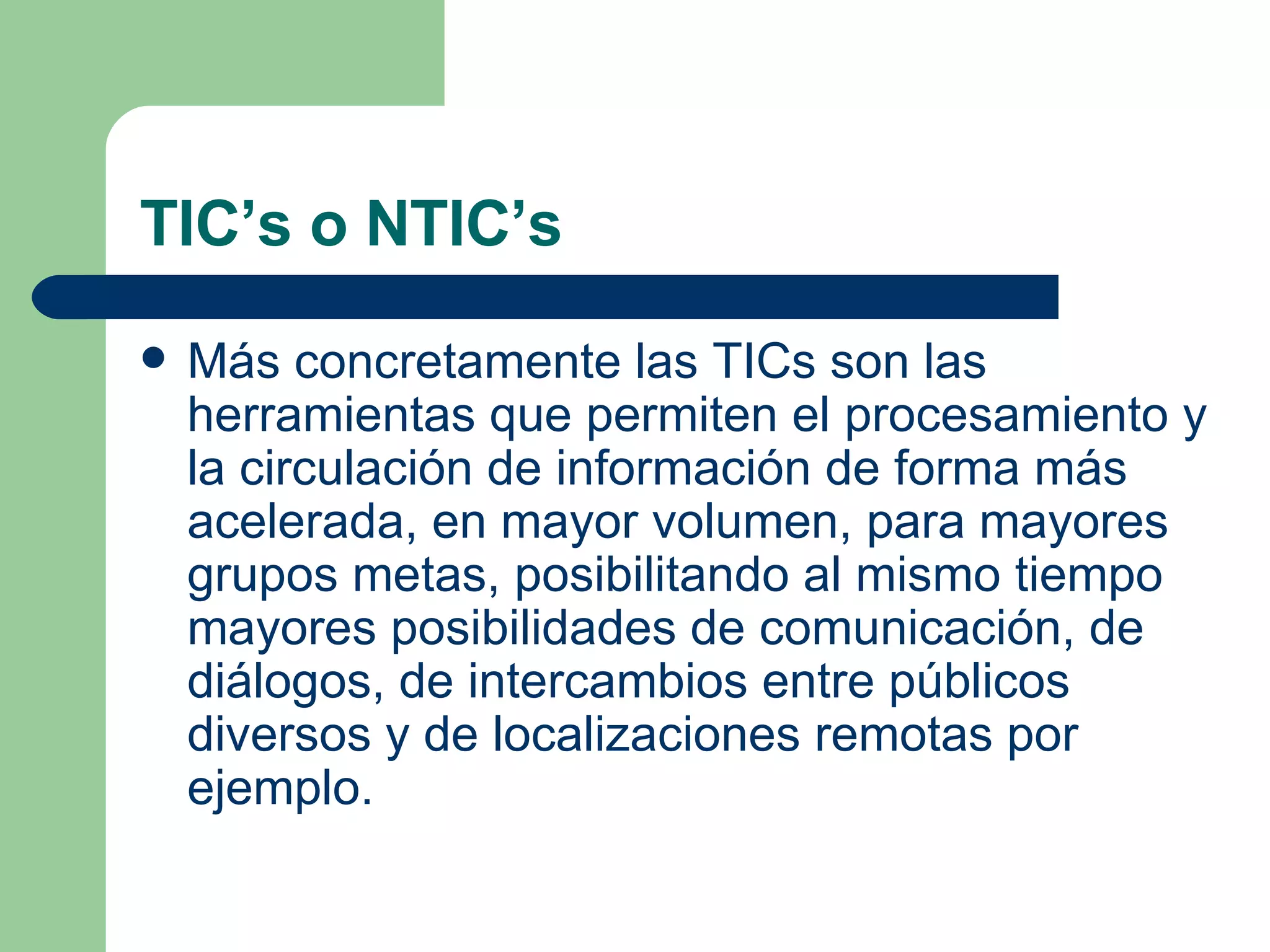 TIC’s o NTIC’s Más concretamente las TICs son las herramientas que permiten el procesamiento y la circulación de información de forma más acelerada, en mayor volumen, para mayores grupos metas, posibilitando al mismo tiempo mayores posibilidades de comunicación, de diálogos, de intercambios entre públicos diversos y de localizaciones remotas por ejemplo.  