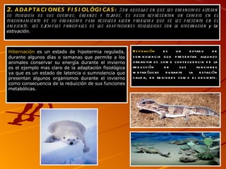 2.  ADAPTACIONES FISIOLÓGICAS :   Son aquellas en que los organismos alteran su fisiología de sus cuerpos, órganos y tejidos, es decir representan un cambio en el funcionamiento de su organismo para resolver algún problema que se les presenta en el ambiente: los ejemplos principales de las adaptaciones fisiológicas son la hivernación  y la estivación. Hibernación  es un estado de   hipotermia regulada, durante algunos días o semanas que permite a los animales conservar su energía durante el invierno es el ejemplo mas claro de la adaptación fisiológica ya que es un estado de latencia o sumnolencia que presentan algunos organismos durante el invierno como consecuencia de la reducción de sus funciones metabólicas.  Estivación  es un estado de   somnolencia que presentan algunos organismos como consecuencia de la reducción de sus funciones metabólicas durante la estación calida, en regiones como el desierto. 