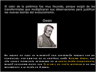 El calor de la polémica fue muy fecundo, porque exigió de los transformistas que multiplicaran sus observaciones para justificar las nuevas teorías del evolucionismo.     Owen  En alguno de ellos se manifestó una conversión forzada por las evidencias; por ejemplo en el científico galés  Richard Owen , que aún siendo vivamente adversario de la  nueva teoría evolucionista , realizó descubrimientos que  él mismo no podía justificar  si no era recurriendo a la teoría de Darwin. 
