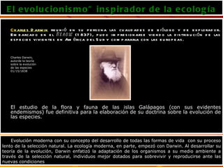 El evolucionismo" inspirador de la ecología C harles Darwin  reunió en su persona las cualidades de biólogo y de explorador. Embarcado en el  Beagle  (1837), pudo impresionarse viendo la distribución de las especies vivientes en América del Sur y compararla con las europeas. Charles Darwin,  autorde la teoría  sobre la evolución de las especies  01/15/1838 El estudio de la flora y fauna de las islas Galápagos (con sus evidentes endemismos) fue definitiva para la elaboración de su doctrina sobre la evolución de las especies. Evolución moderna con su concepto del desarrollo de todas las formas de vida  con su proceso lento de la selección natural. La ecología moderna, en parte, empezó con Darwin. Al desarrollar su teoría de la evolución, Darwin enfatizó la adaptación de los organismos a su medio ambiente a través de la selección natural, individuos mejor dotados para sobrevivir y reproducirse ante las nuevas condiciones  