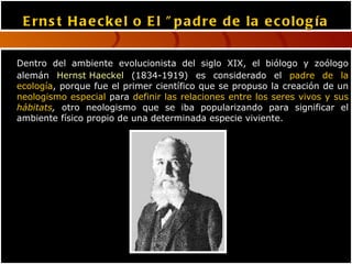 Ernst Haeckel o El "padre de la ecología Dentro del ambiente evolucionista del siglo XIX, el biólogo y zoólogo alemán  Hernst Haeckel  (1834-1919) es considerado el  padre de la ecología , porque fue el primer científico que se propuso la creación de un  neologismo especial  para  definir las relaciones entre los seres vivos y sus  hábitats ,  otro neologismo que se iba popularizando para significar el ambiente físico propio de una determinada especie viviente. 