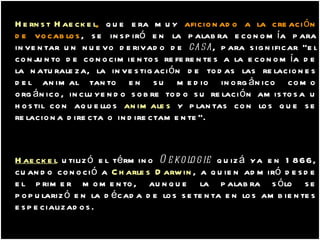 Hernst Haeckel ,   que era muy  aficionado a la creación de vocablos , se inspiró en la palabra economía para inventar un nuevo derivado de  casa , para significar "el conjunto de conocimientos referentes a la economía de la naturaleza, la investigación de todas las relaciones del animal tanto en su medio inorgánico como orgánico, incluyendo sobre todo su relación amistosa u hostil con aquellos  animales  y plantas con los que se relaciona directa o indirectamente".  Haeckel  utilizó el término  Oekologie  quizá ya en 1866, cuando conoció a  Charles Darwin , a quien admiró desde el primer momento, aunque la palabra sólo se popularizó en la década de los setenta en los ambientes especializados. 