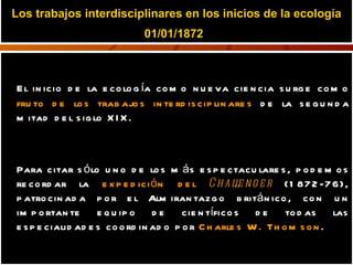 Los trabajos interdisciplinares en los inicios de la ecología 01/01/1872   El inicio de la ecología como nueva ciencia surge como  fruto de los trabajos interdisciplinares  de la segunda mitad del siglo XIX.  Para citar sólo uno de los más espectaculares, podemos recordar la  expedición del  Challenger  (1872-76), patrocinada por el Almirantazgo británico, con un importante equipo de científicos de todas las especialidades coordinado por  Charles W. Thomson . 