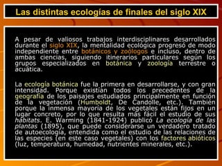 Las distintas ecologías de finales del siglo XIX A pesar de valiosos trabajos interdisciplinares desarrollados durante el  siglo XIX , la mentalidad ecológica progresó de modo independiente entre  botánicos y zoólogos  e incluso, dentro de ambas ciencias, siguiendo itinerarios particulares según los grupos especializados en  botánica  y  zoología  terrestre o acuática. La  ecología botánica  fue la primera en desarrollarse, y con gran intensidad. Porque existían todos los precedentes de la  geografía  de los paisajes estudiados principalmente en función de la vegetación ( Humboldt , De Candolle, etc.). También porque la inmensa mayoría de los vegetales están fijos en un lugar concreto, por lo que resulta más fácil el estudio de sus  hábitats . E. Warming (1841-1924) publicó  La ecología de las plantas  (1895), que puede considerarse un verdadero tratado de autoecología, entendida como el estudio de las relaciones de las especies (en este caso vegetales) con los  factores abióticos  (luz, temperatura, humedad, nutrientes minerales, etc.). 