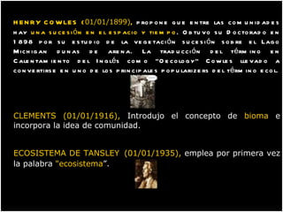 HENRY COWLES   ( 01/01/1899) ,  propone que entre las comunidades hay  una sucesión en el espacio y tiempo . Obtuvo su Doctorado en 1898 por su estudio de la vegetación sucesión sobre el Lago Michigan dunas de arena. La traducción del término en Calentamiento del Inglés como "Oecology" Cowles llevado a convertirse en uno de los principales popularizers del término ecol. CLEMENTS (01/01/1916),  Introdujo el concepto de  bioma  e incorpora la idea de comunidad. ECOSISTEMA DE TANSLEY   (01/01/1935),  emplea por primera vez la palabra  "ecosistema ”. 