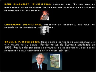 RAUL RINGUELET   (01/01/1936),  propone que   "El ser vivo es inseparable de su ambiente, del medio que lo rodea y en el cual se desarrollan sus actividades“. LINDEMANN (08/15/1942),  presenta un esquema del flujo de energía en el interior del ecosistema. ODUM, E. P. (1953-2002).  Considerado el padre del ambientalismo y a través de su obra:  Fundamentos de Ecología publicada en 1953. Realiza d escripciones detalladas de ecosistemas, que desde entonces se han convertido en modelos clásicos .   