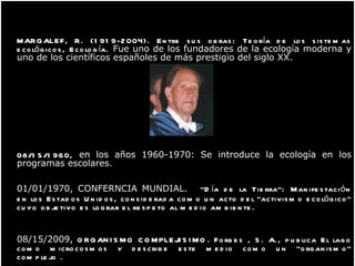 MARGALEF, R. (1919-2004). Entre sus obras: Teoría de los sistemas ecológicos, Ecología.  Fue uno de los fundadores de la ecología moderna y uno de los científicos españoles de más prestigio del siglo XX. 08/15/1960,  en los años 1960-1970: Se introduce la ecología en los programas escolares. 01/01/1970,  CONFERNCIA MUNDIAL.   “Día de la Tierra": Manifestación en los Estados Unidos, considerada como un acto del "activismo ecológico" cuyo objetivo es lograr el respeto al medio ambiente. 08/15/2009,  ORGANISMO COMPLEJISIMO .  Forbes , S. A., publica El lago como microcosmos y describe este medio como un "organismo" complejo  .     