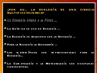 ¿POR QUÉ LA ECOLOGÍA ES UNA CIENCIA MULTIDISCIPLINARIA? La Ecología utiliza a la Física  … La Química se usa en Ecología … La Ecología se relaciona con la Geología … Para la Ecología la Geografía … Las matemáticas son imprescindibles para la Ecología… La Climatología y la Meteorología son disciplinas significativas. 