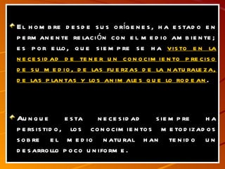 El hombre desde sus orígenes, ha estado en permanente relación con el medio ambiente; es por ello, que siempre se ha  visto en la necesidad de tener un conocimiento preciso de su medio, de las fuerzas de la naturaleza, de las plantas y los animales que lo rodean . Aunque esta necesidad siempre ha persistido, los conocimientos metodizados sobre el medio natural han tenido un desarrollo poco uniforme. 