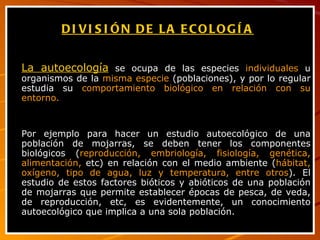 DIVISIÓN DE LA ECOLOGÍA   La autoecología  se ocupa de las especies  individuales  u organismos de la  misma especie  (poblaciones), y por lo regular estudia su  comportamiento biológico en relación con su entorno.  Por ejemplo para hacer un estudio autoecológico de una población de mojarras, se deben tener los componentes biológicos ( reproducción, embriología, fisiología, genética, alimentación,  etc) en relación con el medio ambiente ( hábitat, oxígeno, tipo de agua, luz y temperatura, entre otros ). El estudio de estos factores bióticos y abióticos de una población de mojarras que permite establecer épocas de pesca, de veda, de reproducción, etc, es evidentemente, un conocimiento autoecológico que implica a una sola población. 