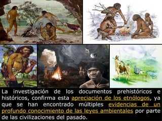 La investigación de los documentos prehistóricos e históricos, confirma esta  apreciación de los etnólogos , ya que se han encontrado múltiples  evidencias de un profundo conocimiento de las leyes ambientales  por parte de las civilizaciones del pasado. 