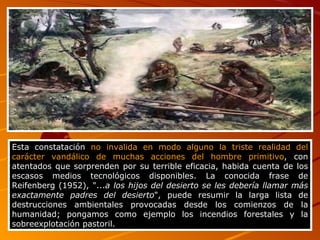Esta constatación  no invalida en modo alguno la triste realidad del carácter vandálico de muchas acciones del hombre primitivo , con atentados que sorprenden por su terrible eficacia, habida cuenta de los escasos medios tecnológicos disponibles. La conocida frase de Reifenberg (1952), "... a los hijos del desierto se les debería llamar más exactamente padres del desierto ", puede resumir la larga lista de destrucciones ambientales provocadas desde los comienzos de la humanidad; pongamos como ejemplo los incendios forestales y la sobreexplotación pastoril.  
