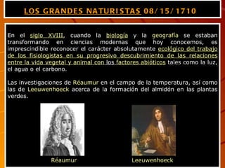LOS GRANDES NATURISTAS  08/15/1710   En el  siglo XVIII , cuando la  biología  y la  geografía  se estaban transformando en ciencias modernas que hoy conocemos, es imprescindible reconocer el carácter absolutamente  ecológico del trabajo de los fisiologistas en su progresivo descubrimiento de las relaciones entre la vida vegetal y animal con  los  factores abióticos  tales como la luz, el agua o el carbono. Las investigaciones de  Réaumur  en el campo de la temperatura, así como las de  Leeuwenhoeck  acerca de la formación del almidón en las plantas verdes.  Réaumur Leeuwenhoeck 