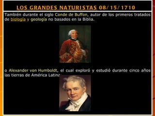 LOS GRANDES NATURISTAS  08/15/1710   También durante el siglo  Conde de Buffon , autor de los primeros tratados de  biología  y   geología  no basados en la Biblia.  o  Alexander von Humboldt , el cual exploró y estudió durante cinco años las tierras de América Latina. 