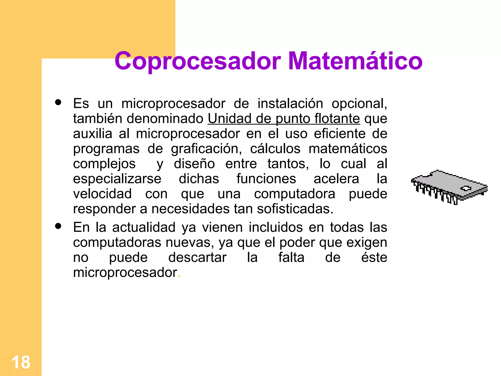 Coprocesador Matemático Es un microprocesador de instalación opcional, también denominado  Unidad de punto flotante  que auxilia al microprocesador en el uso eficiente de programas de graficación, cálculos matemáticos complejos  y diseño entre tantos, lo cual al especializarse dichas funciones acelera la velocidad con que una computadora puede responder a necesidades tan sofisticadas. En la actualidad ya vienen incluidos en todas las computadoras nuevas, ya que el poder que exigen no puede descartar la falta de éste microprocesador .  
