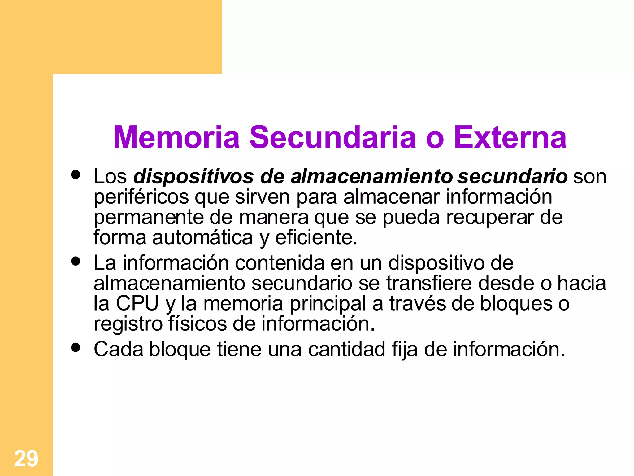 Memoria Secundaria o Externa Los  dispositivos de almacenamiento secundario  son periféricos que sirven para almacenar información permanente de manera que se pueda recuperar de forma automática y eficiente. La información contenida en un dispositivo de almacenamiento secundario se transfiere desde o hacia la CPU y la memoria principal a través de bloques o registro físicos de información. Cada bloque tiene una cantidad fija de información. 