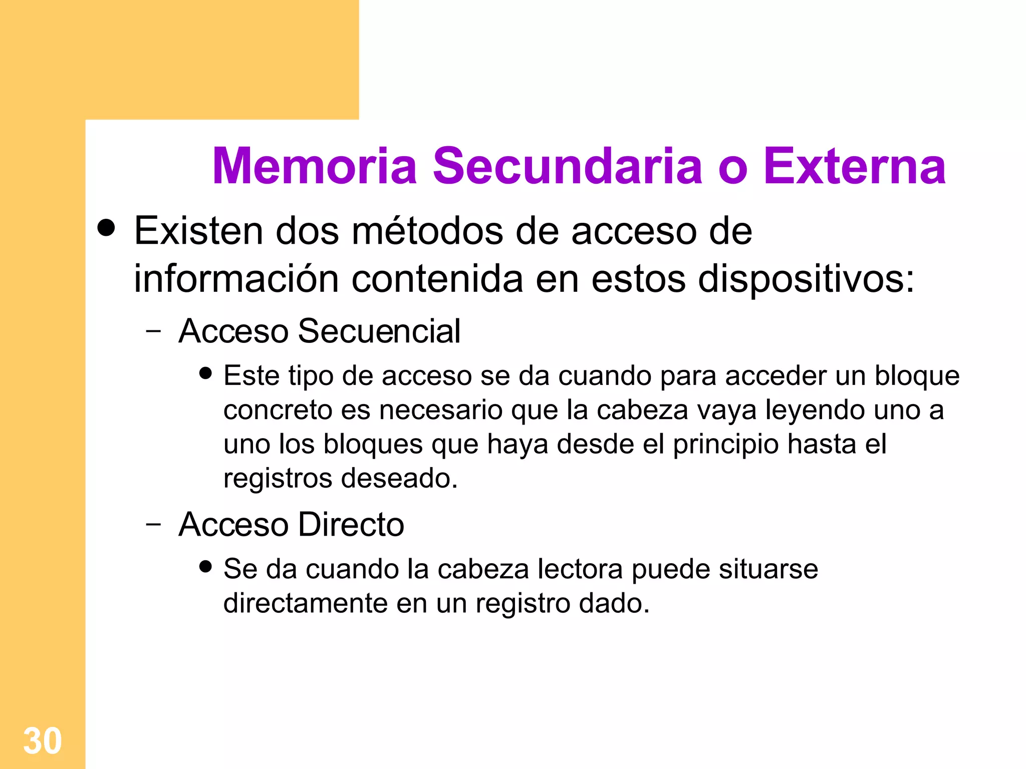 Memoria Secundaria o Externa Existen dos  métodos de acceso de información contenida en estos dispositivos: Acceso Secuencial Este tipo de acceso se da cuando para acceder un bloque concreto es necesario que la cabeza vaya leyendo uno a uno los bloques que haya desde el principio hasta el registros deseado. Acceso Directo Se da cuando la cabeza lectora puede situarse directamente en un registro dado. 