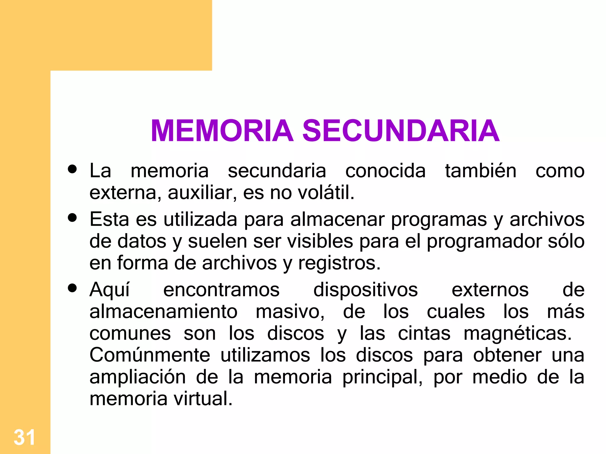 MEMORIA SECUNDARIA La memoria secundaria conocida tambi én como externa, auxiliar, es no volátil .  Esta es utilizada para almacenar programas y archivos de datos y suelen ser visibles para el programador sólo en forma de archivos y registros.  Aquí encontramos dispositivos externos de almacenamiento masivo, de los cuales los más comunes son los discos y las cintas magnéticas.  Comúnmente utilizamos los discos para obtener una ampliación de la memoria principal, por medio de la memoria virtual. 