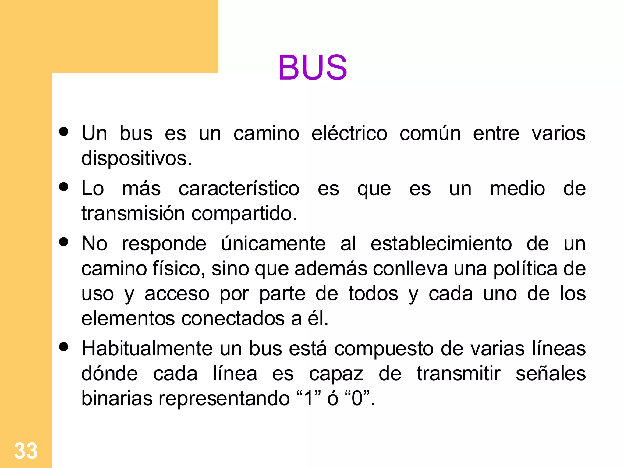 BUS Un   bus es un camino el é ctrico común entre varios dispositivos. Lo más característico es que es un medio de transmisión compartido. No responde únicamente al establecimiento de un camino físico, sino que además conlleva una política de uso y acceso por parte de todos y cada uno de los elementos conectados a él. Habitualmente un bus está compuesto de varias líneas dónde cada línea es capaz de transmitir señales binarias representando “1” ó “0”.   
