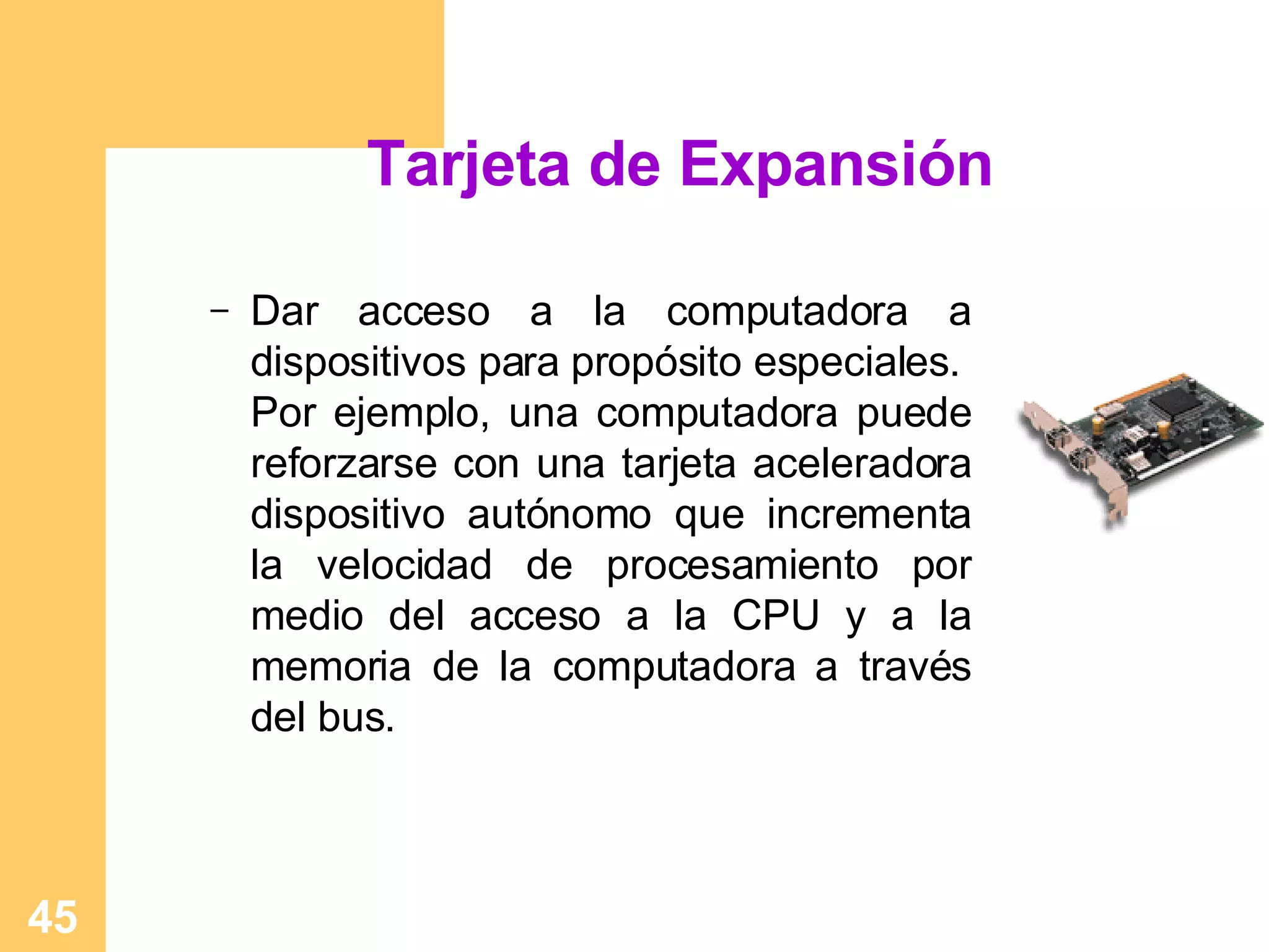 Tarjeta de Expansión Dar acceso a la computadora a dispositivos para propósito especiales.  Por ejemplo, una computadora puede reforzarse con una tarjeta aceleradora dispositivo autónomo que incrementa la velocidad de procesamiento por medio del acceso a la CPU y a la memoria de la computadora a través del bus. 