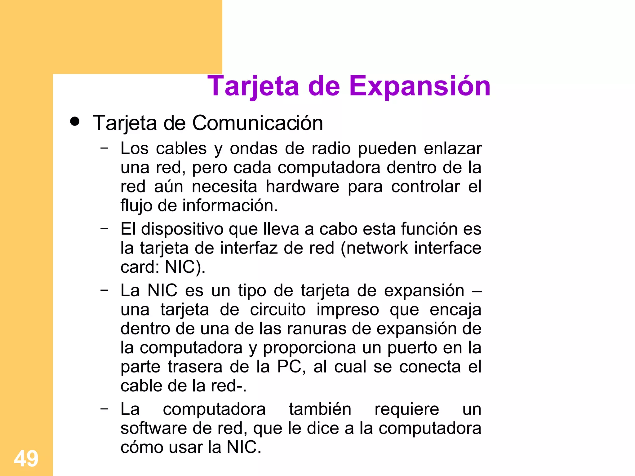 Tarjeta de Expansión Tarjeta de Comunicación Los cables y ondas de radio pueden enlazar una red, pero cada computadora dentro de la red aún necesita hardware para controlar el flujo de información.  El dispositivo que lleva a cabo esta función es la tarjeta de interfaz de red (network interface card: NIC).  La NIC es un tipo de tarjeta de expansión –una tarjeta de circuito impreso que encaja dentro de una de las ranuras de expansión de la computadora y proporciona un puerto en la parte trasera de la PC, al cual se conecta el cable de la red-.  La computadora también requiere un software de red, que le dice a la computadora cómo usar la NIC. 