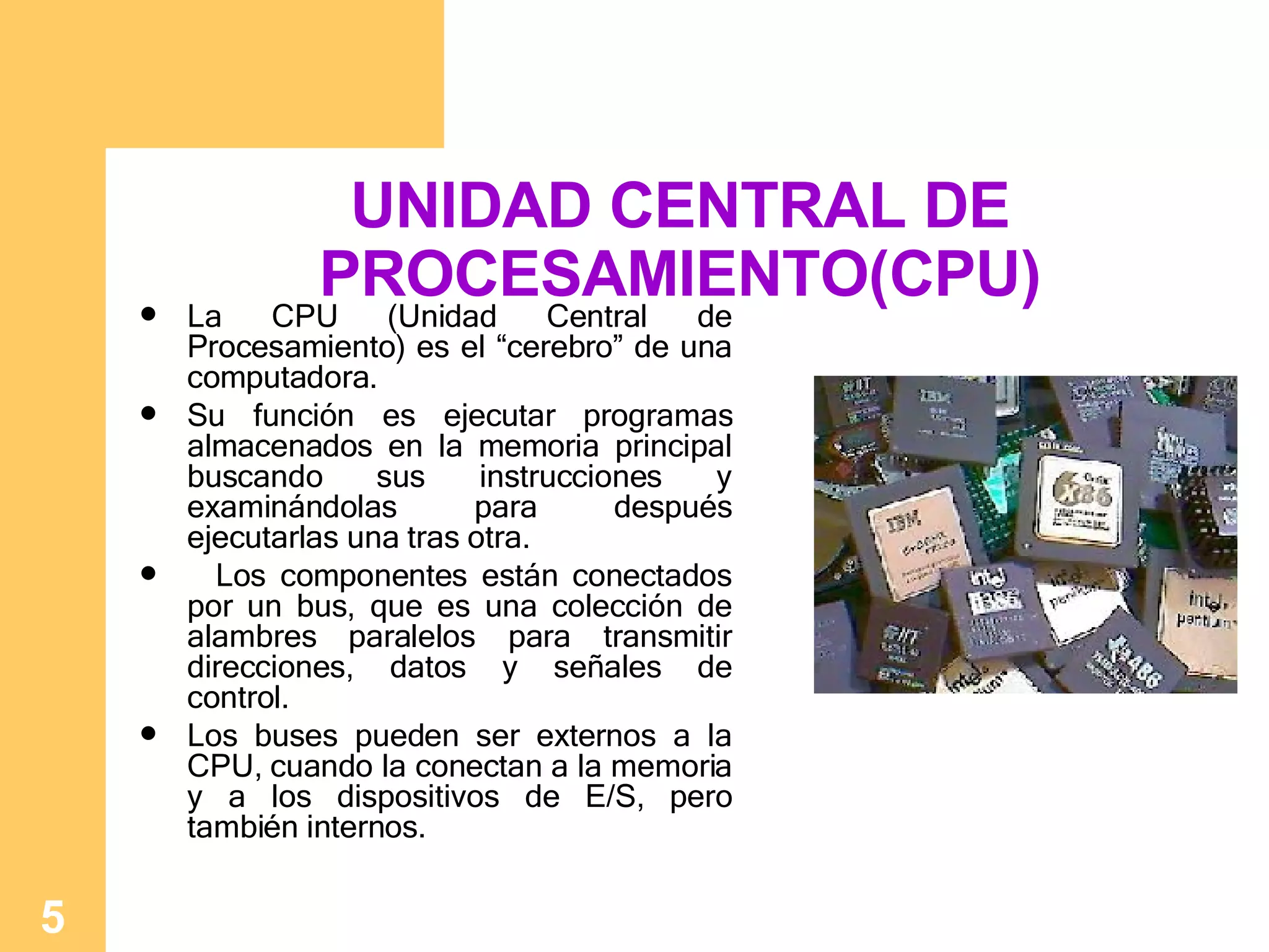 UNIDAD CENTRAL DE PROCESAMIENTO(CPU) La CPU (Unidad Central de Procesamiento) es el “cerebro” de una computadora.  Su función es ejecutar programas almacenados en la memoria principal buscando sus instrucciones y examinándolas para después ejecutarlas una tras otra. Los componentes están conectados por un bus, que es una colección de alambres paralelos para transmitir direcciones, datos y señales de control.  Los buses pueden ser externos a la CPU, cuando la conectan a la memoria y a los dispositivos de E/S, pero también internos.   