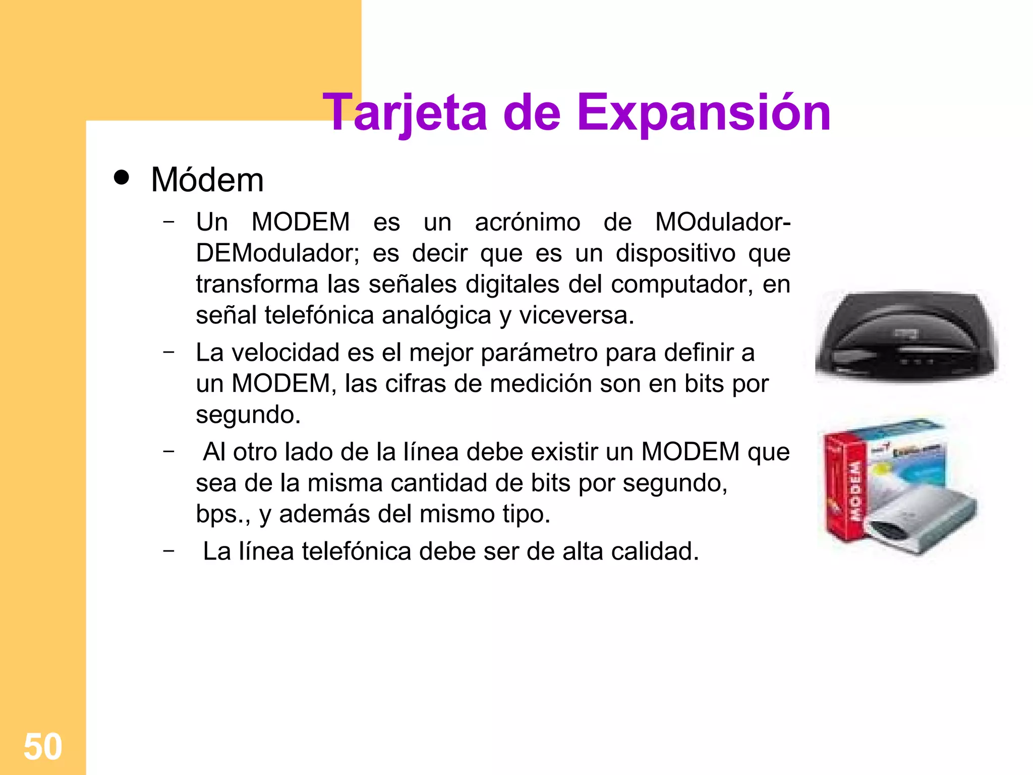 Tarjeta de Expansión Módem Un MODEM es un acrónimo de MOdulador-DEModulador; es decir que es un dispositivo que transforma las señales digitales del computador, en señal telefónica analógica y viceversa. La velocidad es el mejor parámetro para definir a un MODEM, las cifras de medición son en bits por segundo. Al otro lado de la línea debe existir un MODEM que sea de la misma cantidad de bits por segundo, bps., y además del mismo tipo. La línea telefónica debe ser de alta calidad. 