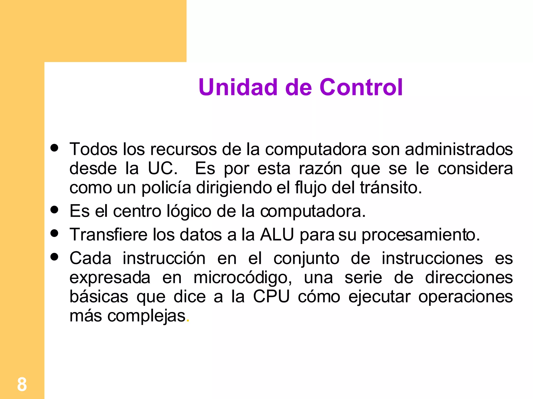 Unidad de Control Todos los recursos de la computadora son administrados desde la UC.  Es por esta razón que se le considera como un policía dirigiendo el flujo del tránsito. Es el centro lógico de la computadora. Transfiere los datos a la ALU para su procesamiento. Cada instrucción en el conjunto de instrucciones es expresada en microcódigo, una serie de direcciones básicas que dice a la CPU cómo ejecutar operaciones más complejas . 