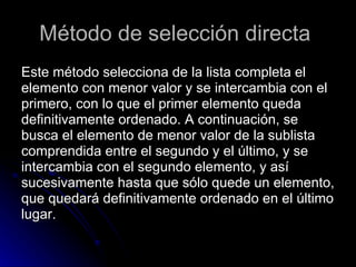 Método de selección directa  Este método selecciona de la lista completa el  elemento con menor valor y se intercambia con el  primero, con lo que el primer elemento queda  definitivamente ordenado. A continuación, se  busca el elemento de menor valor de la sublista  comprendida entre el segundo y el último, y se  intercambia con el segundo elemento, y así  sucesivamente hasta que sólo quede un elemento,  que quedará definitivamente ordenado en el último  lugar. 