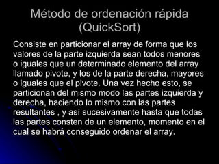 Método de ordenación rápida (QuickSort) Consiste en particionar el array de forma que los  valores de la parte izquierda sean todos menores  o iguales que un determinado elemento del array  llamado pivote, y los de la parte derecha, mayores  o iguales que el pivote. Una vez hecho esto, se  particionan del mismo modo las partes izquierda y  derecha, haciendo lo mismo con las partes  resultantes , y así sucesivamente hasta que todas  las partes consten de un elemento, momento en el  cual se habrá conseguido ordenar el array.  
