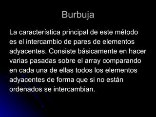 Burbuja La característica principal de este método  es el intercambio de pares de elementos  adyacentes. Consiste básicamente en hacer  varias pasadas sobre el array comparando  en cada una de ellas todos los elementos  adyacentes de forma que si no están  ordenados se intercambian. 
