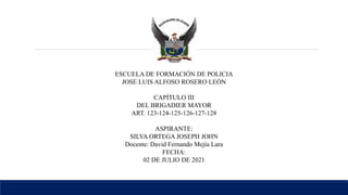 ESCUELA DE FORMACIÓN DE POLICIA
JOSE LUIS ALFOSO ROSERO LEÓN
CAPÍTULO III
DEL BRIGADIER MAYOR
ART. 123-124-125-126-127-128
ASPIRANTE:
SILVA ORTEGA JOSEPH JOHN
Docente: David Fernando Mejía Lara
FECHA:
02 DE JULIO DE 2021
 