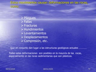 Estos movimientos causan deformaciones en las rocas,
como:
06/04/2024 GEOLOGÍA 10
Pliegues
Fallas
Fracturas
Hundimientos
Levantamientos
Desplazamientos
Compresión, etc.
Que en conjunto dan lugar a las estructuras geológicas actuales …………
Todas estas deformaciones son posibles en la mayoría de las rocas,
especialmente en las rocas sedimentarias que son plásticas.
 