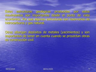 Estas estructuras geológicas producidas por estos
movimientos son importantes desde el punto de vista
económico. Por que algunas estructuras son reservorios de
hidrocarburos y gas natural.
Otras albergan depósitos de metales (yacimientos) y son
importantes de tener en cuenta cuando se proyectan obras
de construcción civil
06/04/2024 GEOLOGÍA 11
 