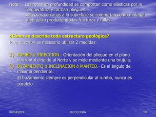 Nota: Las rocas en profundidad se comportan como elásticas por la
Temperatura y forman pliegues.
Las rocas cercanas a la superficie se comportan como material
quebradizo produciendo las fracturas y fallas
¿Cómo se describe toda estructura geológica?
Para describir es necesario utilizar 2 medidas:
1) RUMBO ó DIRECCIÓN.- Orientación del pliegue en el plano
horizontal dirigido al Norte y se mide mediante una brujula.
2) BUZAMIENTO ó INCLINACION ó MANTEO.- Es el ángulo de
máxima pendiente.
El buzamiento siempre es perpendicular al rumbo, nunca es
paralelo
06/04/2024 GEOLOGIA 19
 