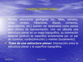 ALGUNAS DEFINICIONES
• Muchas estructuras geológicas (ej., fallas, estratos,
vetas, clivajes, foliaciones, diques, contactos,
discordancias, etc.) pueden ser idealizados como planos
para efectos de representación. Una vez ubicada una
estructura planar en un mapa topográfico, su orientación
espacial (actitud) se especifica simplemente por un par
de números: rumbo(dirección) y manteo (buzamiento).
• Traza de una estructura planar: Intersección entre la
estructura planar y la superficie topográfica.
06/04/2024 GEOLOGIA 20
 