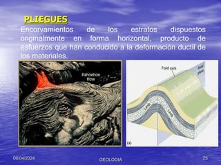 PLIEGUES
06/04/2024 GEOLOGIA 25
Encorvamientos de los estratos dispuestos
originalmente en forma horizontal, producto de
esfuerzos que han conducido a la deformación ductil de
los materiales.
 