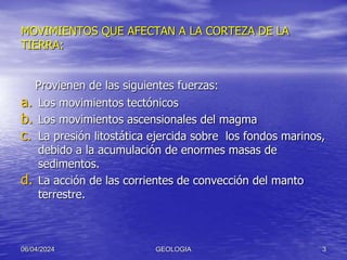 MOVIMIENTOS QUE AFECTAN A LA CORTEZA DE LA
TIERRA:
Provienen de las siguientes fuerzas:
a. Los movimientos tectónicos
b. Los movimientos ascensionales del magma
c. La presión litostática ejercida sobre los fondos marinos,
debido a la acumulación de enormes masas de
sedimentos.
d. La acción de las corrientes de convección del manto
terrestre.
06/04/2024 GEOLOGIA 3
 