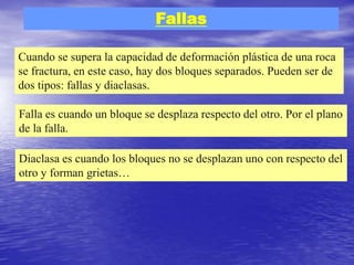 Fallas
Cuando se supera la capacidad de deformación plástica de una roca
se fractura, en este caso, hay dos bloques separados. Pueden ser de
dos tipos: fallas y diaclasas.
Falla es cuando un bloque se desplaza respecto del otro. Por el plano
de la falla.
Diaclasa es cuando los bloques no se desplazan uno con respecto del
otro y forman grietas…
 