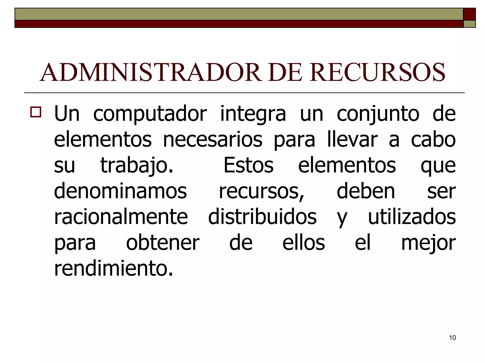 ADMINISTRADOR DE RECURSOS Un computador integra un conjunto de elementos necesarios para llevar a cabo su trabajo.  Estos elementos que denominamos recursos, deben ser racionalmente distribuidos y utilizados para obtener de ellos el mejor rendimiento. 