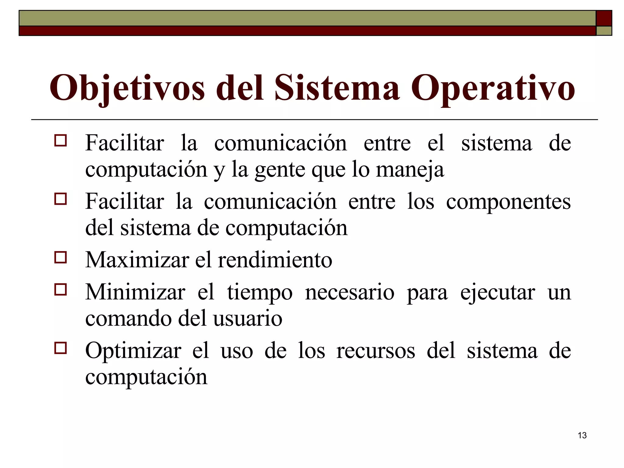 Objetivos del Sistema Operativo Facilitar la comunicación entre el sistema de computación y la gente que lo maneja Facilitar la comunicación entre los componentes del sistema de computación Maximizar el rendimiento Minimizar el tiempo necesario para ejecutar un comando del usuario Optimizar el uso de los recursos del sistema de computación 